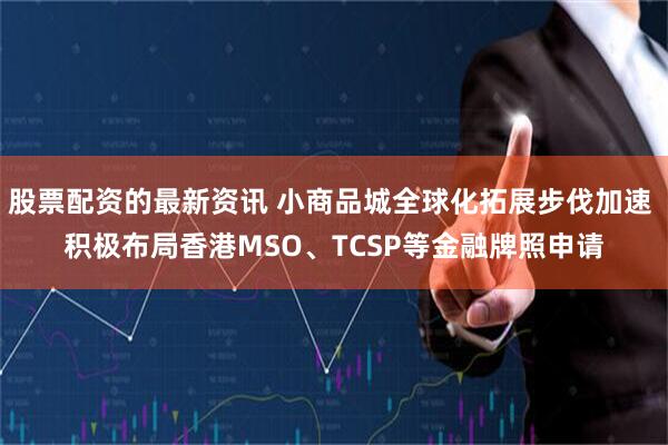 股票配资的最新资讯 小商品城全球化拓展步伐加速 积极布局香港MSO、TCSP等金融牌照申请