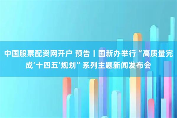 中国股票配资网开户 预告丨国新办举行“高质量完成‘十四五’规划”系列主题新闻发布会