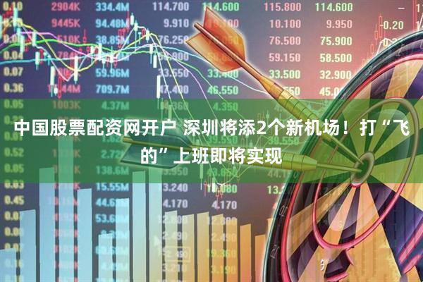 中国股票配资网开户 深圳将添2个新机场！打“飞的”上班即将实现