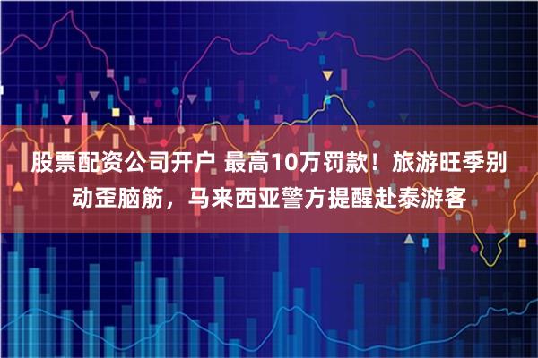 股票配资公司开户 最高10万罚款！旅游旺季别动歪脑筋，马来西亚警方提醒赴泰游客