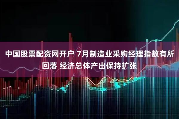 中国股票配资网开户 7月制造业采购经理指数有所回落 经济总体产出保持扩张