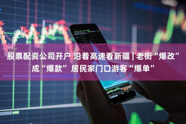 股票配资公司开户 沿着高速看新疆 | 老街“爆改”成“爆款” 居民家门口游客“爆单”