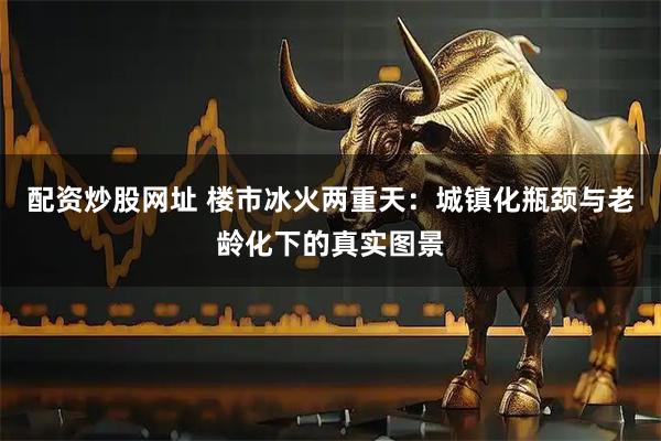 配资炒股网址 楼市冰火两重天：城镇化瓶颈与老龄化下的真实图景