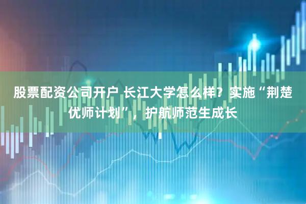 股票配资公司开户 长江大学怎么样？实施“荆楚优师计划”，护航师范生成长