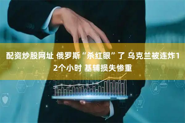 配资炒股网址 俄罗斯“杀红眼”了 乌克兰被连炸12个小时 基辅损失惨重