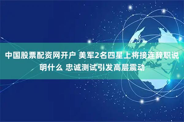 中国股票配资网开户 美军2名四星上将接连辞职说明什么 忠诚测试引发高层震动