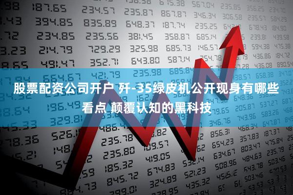 股票配资公司开户 歼-35绿皮机公开现身有哪些看点 颠覆认知的黑科技