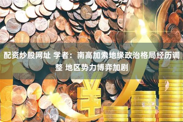 配资炒股网址 学者：南高加索地缘政治格局经历调整 地区势力博弈加剧
