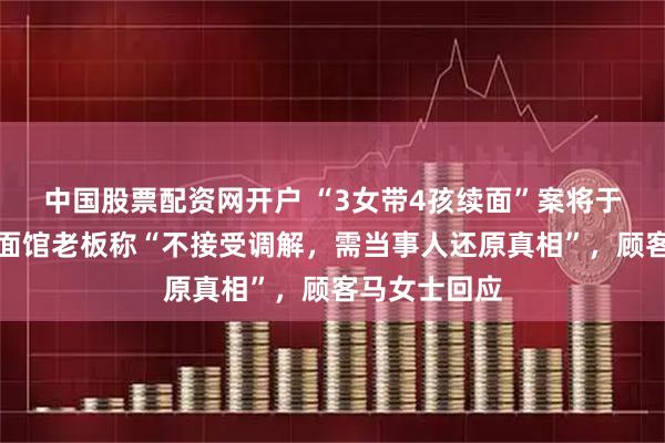 中国股票配资网开户 “3女带4孩续面”案将于下月开庭，面馆老板称“不接受调解，需当事人还原真相”，顾客马女士回应