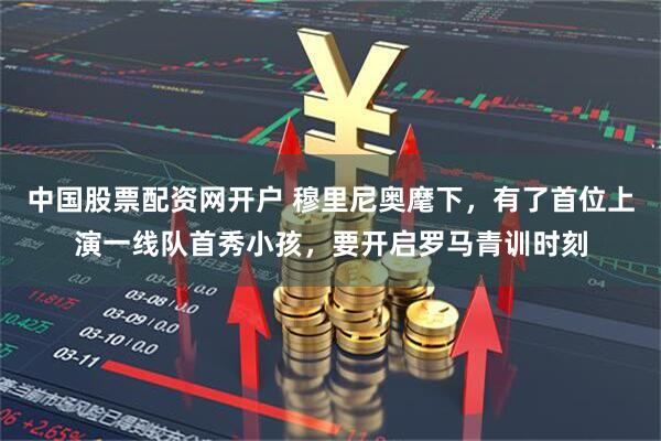中国股票配资网开户 穆里尼奥麾下，有了首位上演一线队首秀小孩，要开启罗马青训时刻