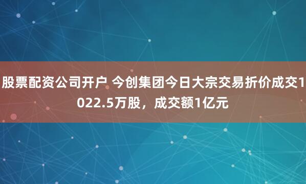 股票配资公司开户 今创集团今日大宗交易折价成交1022.5万股，成交额1亿元